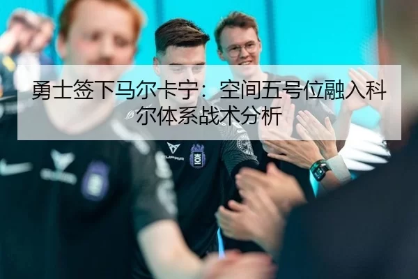 勇士签下马尔卡宁：空间五号位融入科尔体系战术分析